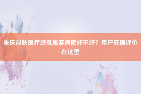 重庆晶肤医疗好意思容病院好不好？用户真确评价在这里